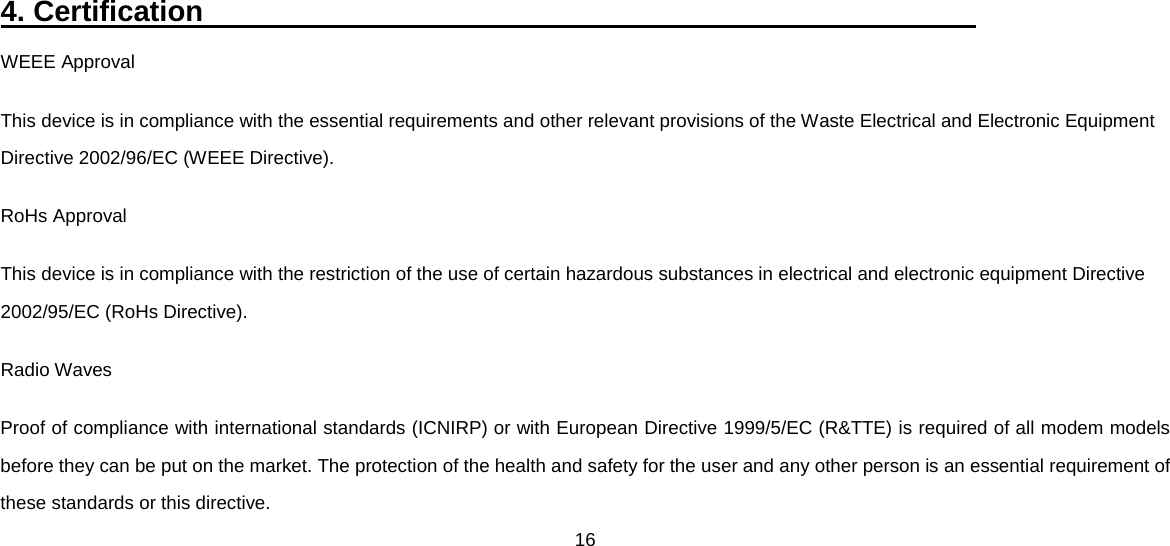 16  4. Certification                                                      WEEE Approval This device is in compliance with the essential requirements and other relevant provisions of the Waste Electrical and Electronic Equipment Directive 2002/96/EC (WEEE Directive). RoHs Approval This device is in compliance with the restriction of the use of certain hazardous substances in electrical and electronic equipment Directive 2002/95/EC (RoHs Directive). Radio Waves Proof of compliance with international standards (ICNIRP) or with European Directive 1999/5/EC (R&amp;TTE) is required of all modem models before they can be put on the market. The protection of the health and safety for the user and any other person is an essential requirement of these standards or this directive. 