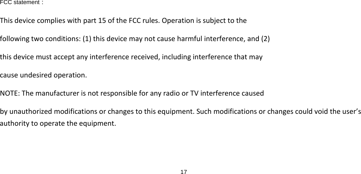 17  FCC statement： This device complies with part 15 of the FCC rules. Operation is subject to the following two conditions: (1) this device may not cause harmful interference, and (2) this device must accept any interference received, including interference that may cause undesired operation. NOTE: The manufacturer is not responsible for any radio or TV interference caused by unauthorized modifications or changes to this equipment. Such modifications or changes could void the user’s authority to operate the equipment.  