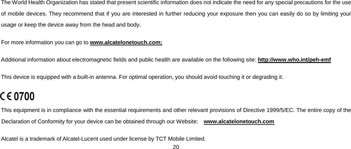 20   The World Health Organization has stated that present scientific information does not indicate the need for any special precautions for the use of mobile devices. They recommend that if you are interested in further reducing your exposure then you can easily do so by limiting your usage or keep the device away from the head and body. For more information you can go to www.alcatelonetouch.com; Additional information about electromagnetic fields and public health are available on the following site: http://www.who.int/peh-emf This device is equipped with a built-in antenna. For optimal operation, you should avoid touching it or degrading it.  This equipment is in compliance with the essential requirements and other relevant provisions of Directive 1999/5/EC. The entire copy of the Declaration of Conformity for your device can be obtained through our Website:   www.alcatelonetouch.com Alcatel is a trademark of Alcatel-Lucent used under license by TCT Mobile Limited. 