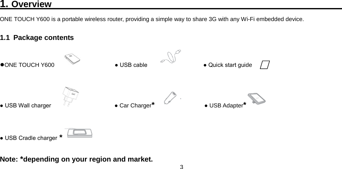 3  1. Overview                                                         ONE TOUCH Y600 is a portable wireless router, providing a simple way to share 3G with any Wi-Fi embedded device. 1.1 Package contents ●ONE TOUCH Y600               ● USB cable              ● Quick start guide ● USB Wall charger                 ● Car Charger*        ● USB Adapter* ● USB Cradle charger *  Note: *depending on your region and market. 