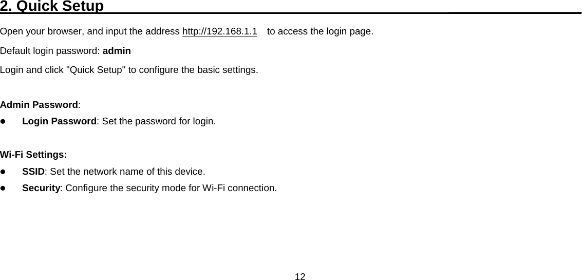 12  2. Quick Setup                                              ________________ Open your browser, and input the address http://192.168.1.1  to access the login page. Default login password: admin Login and click &quot;Quick Setup&quot; to configure the basic settings.  Admin Password:  Login Password: Set the password for login.    Wi-Fi Settings:  SSID: Set the network name of this device.    Security: Configure the security mode for Wi-Fi connection.   