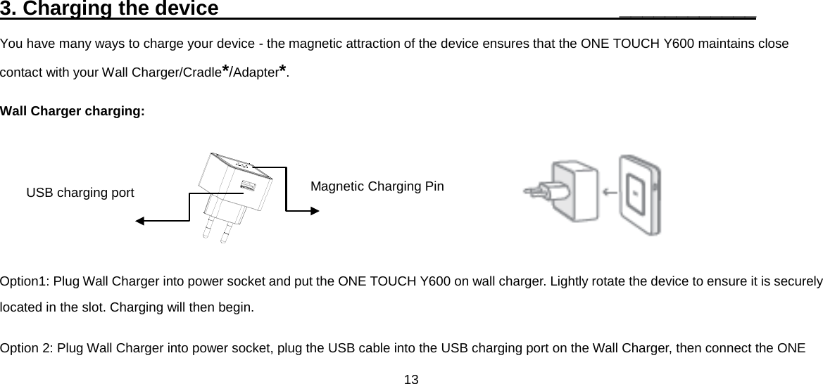 13  3. Charging the device                                       ____________ You have many ways to charge your device - the magnetic attraction of the device ensures that the ONE TOUCH Y600 maintains close contact with your Wall Charger/Cradle*/Adapter*. Wall Charger charging:                                     Option1: Plug Wall Charger into power socket and put the ONE TOUCH Y600 on wall charger. Lightly rotate the device to ensure it is securely located in the slot. Charging will then begin. Option 2: Plug Wall Charger into power socket, plug the USB cable into the USB charging port on the Wall Charger, then connect the ONE Magnetic Charging Pin USB charging port 