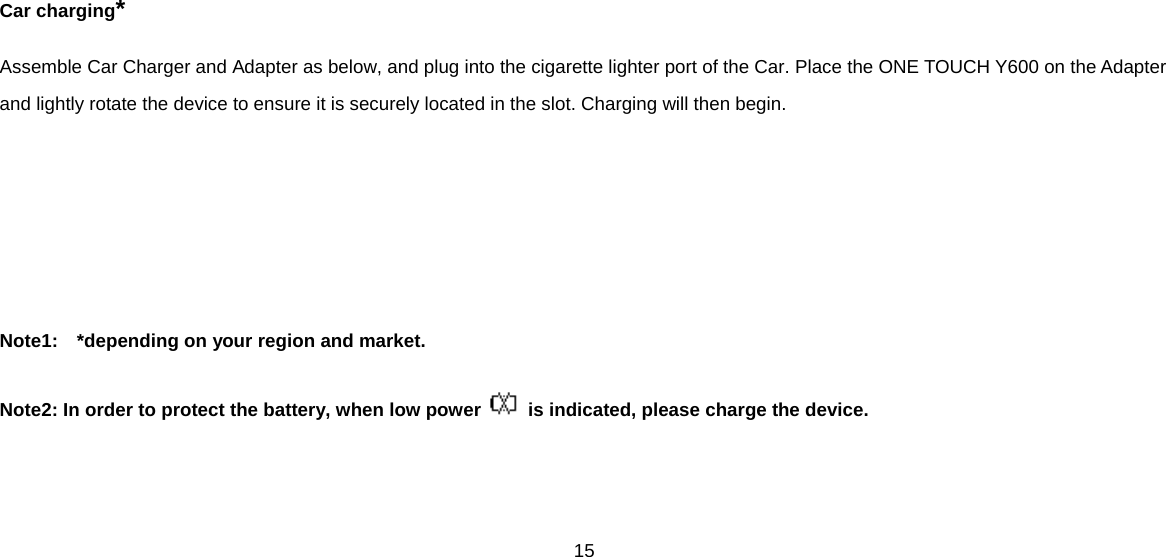 15  Car charging* Assemble Car Charger and Adapter as below, and plug into the cigarette lighter port of the Car. Place the ONE TOUCH Y600 on the Adapter and lightly rotate the device to ensure it is securely located in the slot. Charging will then begin.     Note1:  *depending on your region and market.  Note2: In order to protect the battery, when low power   is indicated, please charge the device.   