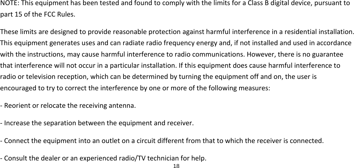 18  NOTE: This equipment has been tested and found to comply with the limits for a Class B digital device, pursuant to part 15 of the FCC Rules.   These limits are designed to provide reasonable protection against harmful interference in a residential installation. This equipment generates uses and can radiate radio frequency energy and, if not installed and used in accordance with the instructions, may cause harmful interference to radio communications. However, there is no guarantee that interference will not occur in a particular installation. If this equipment does cause harmful interference to radio or television reception, which can be determined by turning the equipment off and on, the user is encouraged to try to correct the interference by one or more of the following measures: ‐ Reorient or relocate the receiving antenna. ‐ Increase the separation between the equipment and receiver. ‐ Connect the equipment into an outlet on a circuit different from that to which the receiver is connected. ‐ Consult the dealer or an experienced radio/TV technician for help. 