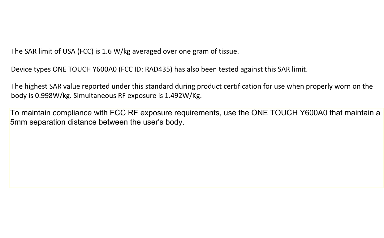 19    The SAR limit of USA (FCC) is 1.6 W/kg averaged over one gram of tissue.   Device types ONE TOUCH Y600A0 (FCC ID: RAD435) has also been tested against this SAR limit. The highest SAR value reported under this standard during product certification for use when properly worn on the body is 0.998W/kg. Simultaneous RF exposure is 1.492W/Kg. . This device was tested for typical body‐worn operations with the back of the handset kept 5mm from the body. To maintain compliance with FCC RF exposure requirements, use accessories that maintain a 5mm separation distance between the user&apos;s body and the back of the handset. The use of belt clips, holsters and similar accessories should not contain metallic components in its assembly. The use of accessories that do not satisfy these requirements may not comply with FCC RF exposure requirements, and should be avoided. To maintain compliance with FCC RF exposure requirements, use the ONE TOUCH Y600A0 that maintain a 5mm separation distance between the user&apos;s body.