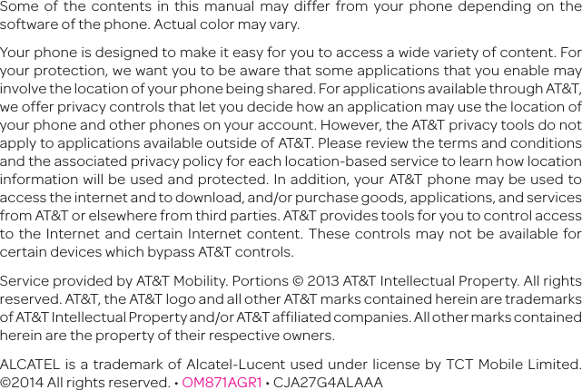 Some of the contents in this manual may differ from your phone depending on the software of the phone. Actual color may vary.Your phone is designed to make it easy for you to access a wide variety of content. For your protection, we want you to be aware that some applications that you enable may involve the location of your phone being shared. For applications available through AT&amp;T, we offer privacy controls that let you decide how an application may use the location of your phone and other phones on your account. However, the AT&amp;T privacy tools do not apply to applications available outside of AT&amp;T. Please review the terms and conditions and the associated privacy policy for each location-based service to learn how location information will be used and protected. In addition, your AT&amp;T phone may be used to access the internet and to download, and/or purchase goods, applications, and services from AT&amp;T or elsewhere from third parties. AT&amp;T provides tools for you to control access to the Internet and certain Internet content. These controls may not be available for certain devices which bypass AT&amp;T controls.Service provided by AT&amp;T Mobility. Portions © 2013 AT&amp;T Intellectual Property. All rights reserved. AT&amp;T, the AT&amp;T logo and all other AT&amp;T marks contained herein are trademarks of AT&amp;T Intellectual Property and/or AT&amp;T affiliated companies. All other marks contained herein are the property of their respective owners.ALCATEL is a trademark of Alcatel-Lucent used under license by TCT Mobile Limited. ©2014 All rights reserved. • OM871AGR1 • CJA27G4ALAAA