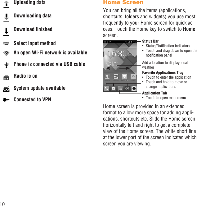 10Uploading dataDownloading dataDownload ﬁnishedSelect input methodAn open Wi-Fi network is availablePhone is connected via USB cableRadio is onSystem update availableConnected to VPNHome ScreenYou can bring all the items (applications, shortcuts, folders and widgets) you use most frequently to your Home screen for quick ac-cess. Touch the Home key to switch to Home screen.Status BarStatus/Notiﬁcation indicators • Touch and drag down to open the • notiﬁcation panelApplication TabTouch to open main menu• Favorite Applications TrayTouch to enter the application• Touch and hold to move or • change applicationsAdd a location to display local weatherHome screen is provided in an extended format to allow more space for adding appli-cations, shortcuts etc. Slide the Home screen horizontally left and right to get a complete view of the Home screen. The white short line at the lower part of the screen indicates which screen you are viewing.