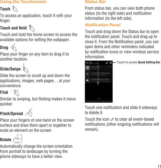 11Using the TouchscreenTouch  To access an application, touch it with your ﬁnger.Touch and Hold  Touch and hold the home screen to access the available options for setting the wallpaper.Drag  Place your ﬁnger on any item to drag it to another location.Slide/Swipe  Slide the screen to scroll up and down the applications, images, web pages… at your convenience.Flick  Similar to swiping, but ﬂicking makes it move quicker.Pinch/Spread  Place your ﬁngers of one hand on the screen surface and draw them apart or together to scale an element on the screen.Rotate  Automatically change the screen orientation from portrait to landscape by turning the phone sideways to have a better view.Status BarFrom status bar, you can view both phone status (to the right side) and notiﬁcation information (to the left side). Notiﬁcation PanelTouch and drag down the Status bar to open the notiﬁcation panel. Touch and drag up to close it. From the Notiﬁcation panel, you can open items and other reminders indicated by notiﬁcation icons or view wireless service information. Touch to access Quick Setting BarTouch one notiﬁcation and slide it sideways to delete it.Touch the icon   to clear all event–based notiﬁcations (other ongoing notiﬁcations will remain).