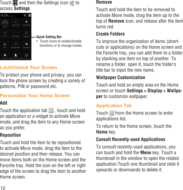 12Touch   and then the Settings icon   to access Settings.Quick Setting BarTouch icons to enable/disable • functions or to change modesLock/Unlock Your ScreenTo protect your phone and privacy, you can lock the phone screen by creating a variety of patterns, PIN or password etc.Personalize Your Home ScreenAddTouch the application tab   , touch and hold an application or a widget to activate Move mode, and drag the item to any Home screen as you prefer.Reposition Touch and hold the item to be repositioned to activate Move mode, drag the item to the desired position and then release. You can move items both on the Home screen and the Favorite tray. Hold the icon on the left or right edge of the screen to drag the item to another Home screen.RemoveTouch and hold the item to be removed to activate Move mode, drag the item up to the top of Remove icon, and release after the item turns red.Create FoldersTo improve the organization of items (short-cuts or applications) on the Home screen and the Favorite tray, you can add them to a folder by stacking one item on top of another. To rename a folder, open it, touch the folder’s title bar to input the new name.Wallpaper CustomizationTouch and hold an empty area on the Home screen or touch Settings &gt; Display &gt; Wallpa-per to customize wallpaper.Application TabTouch   from the Home screen to enter applications list. To return to the Home screen, touch the Home key.Consult Recently-used ApplicationsTo consult recently-used applications, you can touch and hold the Menu key. Touch a thumbnail in the window to open the related application.Touch one thumbnail and slide it upwards or downwards to delete it.