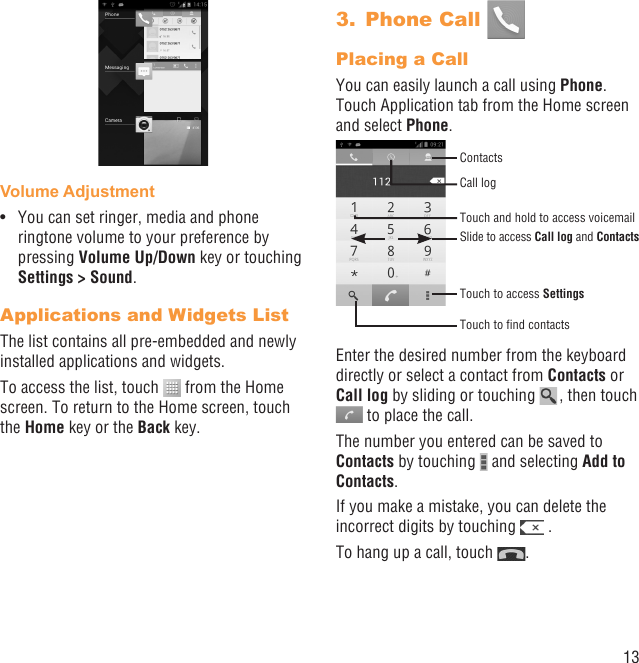 13Volume AdjustmentYou can set ringer, media and phone • ringtone volume to your preference by pressing Volume Up/Down key or touching Settings &gt; Sound.Applications and Widgets ListThe list contains all pre-embedded and newly installed applications and widgets.To access the list, touch   from the Home screen. To return to the Home screen, touch the Home key or the Back key.Phone Call 3. Placing a CallYou can easily launch a call using Phone. Touch Application tab from the Home screen and select Phone. Touch and hold to access voicemailSlide to access Call log and ContactsTouch to access SettingsContactsCall logTouch to ﬁnd contactsEnter the desired number from the keyboard directly or select a contact from Contacts or Call log by sliding or touching   , then touch   to place the call. The number you entered can be saved to Contacts by touching   and selecting Add to Contacts.If you make a mistake, you can delete the incorrect digits by touching   .To hang up a call, touch  .