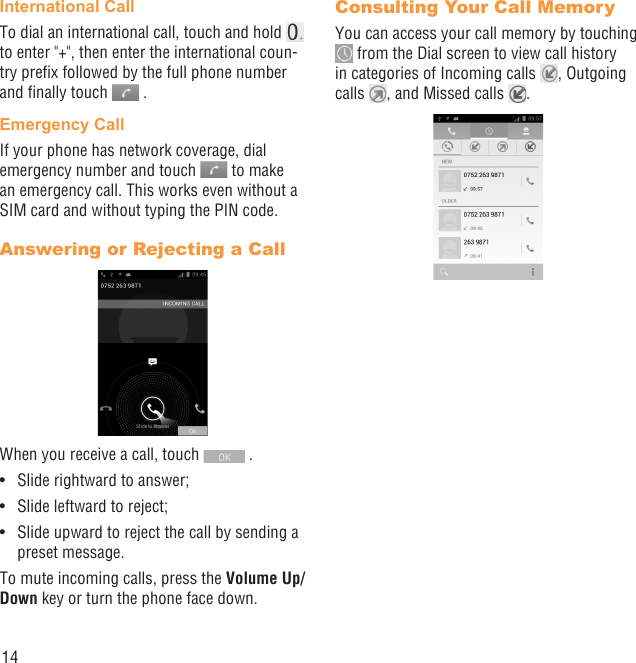 14International CallTo dial an international call, touch and hold   to enter &quot;+&quot;, then enter the international coun-try preﬁx followed by the full phone number and ﬁnally touch   .Emergency CallIf your phone has network coverage, dial emergency number and touch   to make an emergency call. This works even without a SIM card and without typing the PIN code.Answering or Rejecting a CallWhen you receive a call, touch   .Slide rightward to answer;• Slide leftward to reject;• Slide upward to reject the call by sending a • preset message.To mute incoming calls, press the Volume Up/Down key or turn the phone face down.Consulting Your Call MemoryYou can access your call memory by touching  from the Dial screen to view call history in categories of Incoming calls  , Outgoing calls  , and Missed calls  .