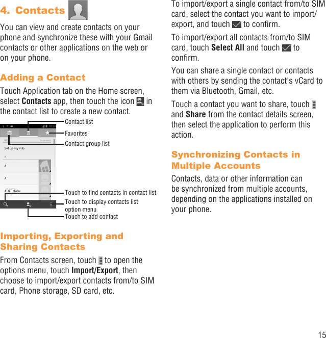 15Contacts 4. You can view and create contacts on your phone and synchronize these with your Gmail contacts or other applications on the web or on your phone.Adding a ContactTouch Application tab on the Home screen, select Contacts app, then touch the icon   in the contact list to create a new contact.Contact group listTouch to display contacts list option menuTouch to add contactFavoritesContact listTouch to ﬁnd contacts in contact listImporting, Exporting and Sharing ContactsFrom Contacts screen, touch   to open the options menu, touch Import/Export, then choose to import/export contacts from/to SIM card, Phone storage, SD card, etc.To import/export a single contact from/to SIM card, select the contact you want to import/export, and touch   to conﬁrm.To import/export all contacts from/to SIM card, touch Select All and touch   to conﬁrm.You can share a single contact or contacts with others by sending the contact&apos;s vCard to them via Bluetooth, Gmail, etc.Touch a contact you want to share, touch   and Share from the contact details screen, then select the application to perform this action. Synchronizing Contacts in Multiple AccountsContacts, data or other information can be synchronized from multiple accounts, depending on the applications installed on your phone.