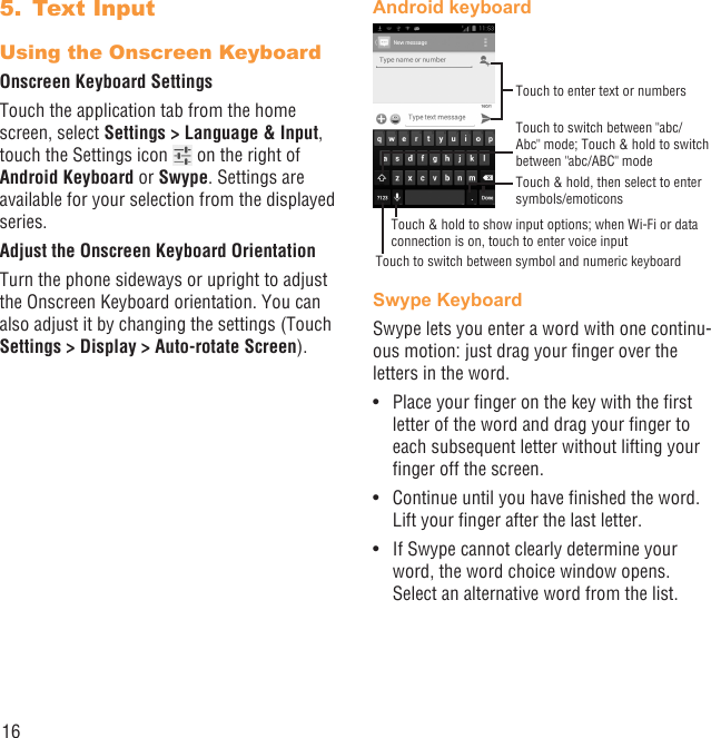 16Text Input5. Using the Onscreen KeyboardOnscreen Keyboard SettingsTouch the application tab from the home screen, select Settings &gt; Language &amp; Input, touch the Settings icon   on the right of  Android Keyboard or Swype. Settings are available for your selection from the displayed series.Adjust the Onscreen Keyboard OrientationTurn the phone sideways or upright to adjust the Onscreen Keyboard orientation. You can also adjust it by changing the settings (Touch Settings &gt; Display &gt; Auto-rotate Screen).Android keyboardTouch to switch between symbol and numeric keyboardTouch &amp; hold, then select to enter symbols/emoticonsTouch to enter text or numbersTouch &amp; hold to show input options; when Wi-Fi or data connection is on, touch to enter voice inputTouch to switch between &quot;abc/Abc&quot; mode; Touch &amp; hold to switch between &quot;abc/ABC&quot; modeSwype KeyboardSwype lets you enter a word with one continu-ous motion: just drag your ﬁnger over the letters in the word.Place your ﬁnger on the key with the ﬁrst • letter of the word and drag your ﬁnger to each subsequent letter without lifting your ﬁnger off the screen.Continue until you have ﬁnished the word. • Lift your ﬁnger after the last letter.If Swype cannot clearly determine your • word, the word choice window opens. Select an alternative word from the list.