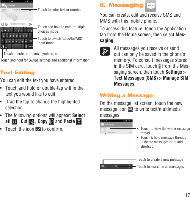 17Touch and hold to enter multiple choices modeTouch to enter text or numbersTouch to switch &quot;abc/Abc/ABC&quot; input modeTouch and hold for Swype settings and additional informationTouch to enter numbers, symbols, etcText EditingYou can edit the text you have entered.Touch and hold or double-tap within the • text you would like to edit.Drag the tap to change the highlighted • selection.The following options will appear: •  Select all  , Cut   , Copy   and Paste  .Touch the icon •   to conﬁrm.Messaging 6. You can create, edit and receive SMS and MMS with this mobile phone.To access this feature, touch the Application tab from the Home screen, then select Mes-saging.  All messages you receive or send out can only be saved in the phone&apos;s memory. To consult messages stored in the SIM card, touch   from the Mes-saging screen, then touch Settings &gt; Text Messages (SMS) &gt; Manage SIM Messages.Writing a MessageOn the message list screen, touch the new message icon   to write text/multimedia messages.Touch to create a new messageTouch to search in all messagesTouch to view the whole message • threadTouch &amp; hold message threads • to delete messages or to add shortcut