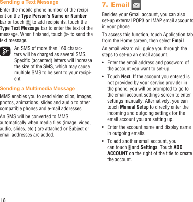 18Sending a Text Message Enter the mobile phone number of the recipi-ent on the Type Person&apos;s Name or Number bar or touch   to add recipients, touch the Type Text Message bar to enter the text of the message. When ﬁnished, touch   to send the text message.  An SMS of more than 160 charac-ters will be charged as several SMS. Speciﬁc (accented) letters will increase the size of the SMS, which may cause multiple SMS to be sent to your recipi-ent.Sending a Multimedia MessageMMS enables you to send video clips, images, photos, animations, slides and audio to other compatible phones and e-mail addresses.An SMS will be converted to MMS automatically when media ﬁles (image, video, audio, slides, etc.) are attached or Subject or email addresses are added.Email 7. Besides your Gmail account, you can also set-up external POP3 or IMAP email accounts in your phone.To access this function, touch Application tab from the Home screen, then select Email.An email wizard will guide you through the steps to set-up an email account.Enter the email address and password of • the account you want to set-up.Touch •  Next. If the account you entered is not provided by your service provider in the phone, you will be prompted to go to the email account settings screen to enter settings manually. Alternatively, you can touch Manual Setup to directly enter the incoming and outgoing settings for the email account you are setting up.Enter the account name and display name • in outgoing emails.To add another email account, you • can touch   and Settings. Touch ADD ACCOUNT on the right of the title to create the account.