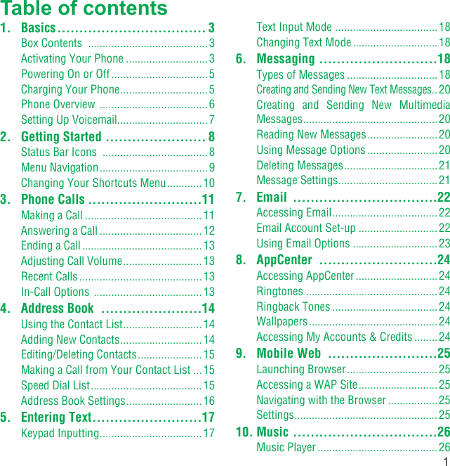 1Table of contents1. Basics .................................. 3Box Contents  .........................................3Activating Your Phone ............................3Powering On or Off .................................5Charging Your Phone ..............................5Phone Overview  ..................................... 6Setting Up Voicemail ...............................72.  Getting Started  ....................... 8Status Bar Icons  ....................................8Menu Navigation .....................................9Changing Your Shortcuts Menu ............ 103. Phone Calls ..........................11Making a Call ........................................11Answering a Call ................................... 12Ending a Call .........................................13Adjusting Call Volume ........................... 13Recent Calls .......................................... 13In-Call Options  .....................................134.  Address Book  .......................14Using the Contact List ...........................14Adding New Contacts ............................14Editing/Deleting Contacts ...................... 15Making a Call from Your Contact List ...15Speed Dial List ......................................15Address Book Settings ..........................165. Entering Text .........................17Keypad Inputting ...................................17Text Input Mode  ...................................18Changing Text Mode ............................. 186. Messaging  ...........................18Types of Messages ............................... 18Creating and Sending New Text Messages ..20Creating and Sending New Multimedia Messages ..............................................20Reading New Messages ........................20Using Message Options ........................20Deleting Messages ................................21Message Settings ..................................217. Email  .................................22Accessing Email .................................... 22Email Account Set-up ...........................22Using Email Options .............................238. AppCenter  ...........................24Accessing AppCenter ............................ 24Ringtones .............................................24Ringback Tones .................................... 24Wallpapers ............................................ 24Accessing My Accounts &amp; Credits ........249.  Mobile Web  .........................25Launching Browser ............................... 25Accessing a WAP Site ........................... 25Navigating with the Browser .................25Settings .................................................2510. Music  .................................26Music Player .........................................26