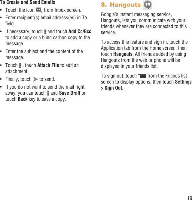 19To Create and Send EmailsTouch the icon •   from Inbox screen.Enter recipient(s) email address(es) in •  To ﬁeld.If necessary, touch •   and touch Add Cc/Bcc to add a copy or a blind carbon copy to the message.Enter the subject and the content of the • message.Touch •   , touch Attach File to add an attachment.Finally, touch •   to send.If you do not want to send the mail right • away, you can touch   and Save Draft or touch Back key to save a copy.Hangouts 8. Google&apos;s instant messaging service, Hangouts, lets you communicate with your friends whenever they are connected to this service.To access this feature and sign in, touch the Application tab from the Home screen, then touch Hangouts. All friends added by using Hangouts from the web or phone will be displayed in your friends list.To sign out, touch   from the Friends list screen to display options, then touch Settings &gt; Sign Out.