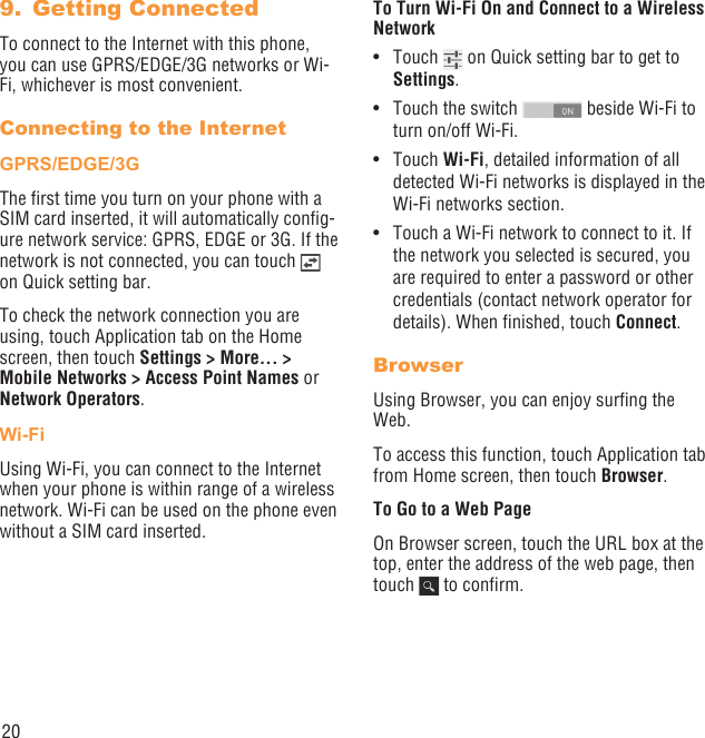 20Getting Connected 9. To connect to the Internet with this phone, you can use GPRS/EDGE/3G networks or Wi-Fi, whichever is most convenient.Connecting to the InternetGPRS/EDGE/3GThe ﬁrst time you turn on your phone with a SIM card inserted, it will automatically conﬁg-ure network service: GPRS, EDGE or 3G. If the network is not connected, you can touch   on Quick setting bar.To check the network connection you are using, touch Application tab on the Home screen, then touch Settings &gt; More... &gt; Mobile Networks &gt; Access Point Names or Network Operators.Wi-FiUsing Wi-Fi, you can connect to the Internet when your phone is within range of a wireless network. Wi-Fi can be used on the phone even without a SIM card inserted.To Turn Wi-Fi On and Connect to a Wireless NetworkTouch •   on Quick setting bar to get to Settings.Touch the switch •   beside Wi-Fi to  turn on/off Wi-Fi.Touch •  Wi-Fi, detailed information of all detected Wi-Fi networks is displayed in the Wi-Fi networks section.Touch a Wi-Fi network to connect to it. If • the network you selected is secured, you are required to enter a password or other credentials (contact network operator for details). When ﬁnished, touch Connect.BrowserUsing Browser, you can enjoy surﬁng the Web.To access this function, touch Application tab from Home screen, then touch Browser.To Go to a Web PageOn Browser screen, touch the URL box at the top, enter the address of the web page, then touch   to conﬁrm. 