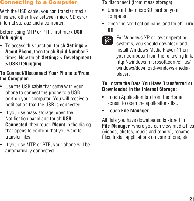 21Connecting to a ComputerWith the USB cable, you can transfer media ﬁles and other ﬁles between micro SD card/internal storage and a computer. Before using MTP or PTP, ﬁrst mark USB Debugging. To access this function, touch •  Settings &gt; About Phone, then touch Build Number 7 times. Now touch Settings &gt; Development &gt; USB Debugging.To Connect/Disconnect Your Phone to/From the Computer:Use the USB cable that came with your • phone to connect the phone to a USB port on your computer. You will receive a notiﬁcation that the USB is connected.If you use mass storage, open the • Notiﬁcation panel and touch USB Connected, then touch Mount in the dialog that opens to conﬁrm that you want to transfer ﬁles.If you use MTP or PTP, your phone will be • automatically connected.To disconnect (from mass storage):Unmount the microSD card on your • computer.Open the Notiﬁcation panel and touch •  Turn Off.  For Windows XP or lower operating systems, you should download and install Windows Media Player 11 on your computer from the following link: http://windows.microsoft.com/en-us/windows/download-windows-media-player.To Locate the Data You Have Transferred or Downloaded in the Internal Storage:Touch Application tab from the Home • screen to open the applications list.Touch •  File Manager.All data you have downloaded is stored in File Manager, where you can view media ﬁles (videos, photos, music and others), rename ﬁles, install applications on your phone, etc.