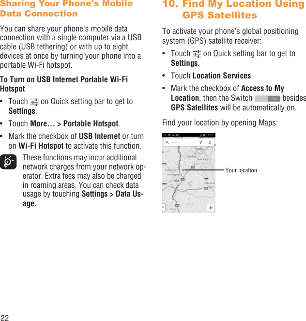 22Sharing Your Phone&apos;s Mobile Data ConnectionYou can share your phone&apos;s mobile data connection with a single computer via a USB cable (USB tethering) or with up to eight devices at once by turning your phone into a portable Wi-Fi hotspot.To Turn on USB Internet Portable Wi-Fi HotspotTouch •   on Quick setting bar to get to Settings.Touch •  More... &gt; Portable Hotspot.Mark the checkbox of •  USB Internet or turn on Wi-Fi Hotspot to activate this function.  These functions may incur additional network charges from your network op-erator. Extra fees may also be charged in roaming areas. You can check data usage by touching Settings &gt; Data Us-age. Find My Location Using 10. GPS Satellites To activate your phone’s global positioning system (GPS) satellite receiver:Touch •   on Quick setting bar to get to Settings.Touch •  Location Services.Mark the checkbox of •  Access to My Location, then the Switch   besides GPS Satellites will be automatically on.Find your location by opening Maps:Your location