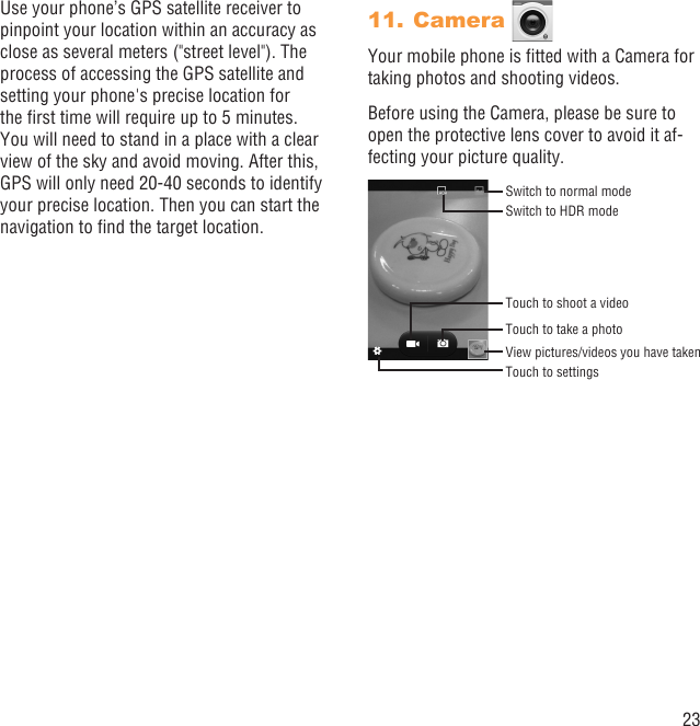 23Use your phone’s GPS satellite receiver to pinpoint your location within an accuracy as close as several meters (&quot;street level&quot;). The process of accessing the GPS satellite and setting your phone&apos;s precise location for the ﬁrst time will require up to 5 minutes. You will need to stand in a place with a clear view of the sky and avoid moving. After this, GPS will only need 20-40 seconds to identify your precise location. Then you can start the navigation to ﬁnd the target location.Camera 11. Your mobile phone is ﬁtted with a Camera for taking photos and shooting videos.Before using the Camera, please be sure to open the protective lens cover to avoid it af-fecting your picture quality.Switch to HDR modeSwitch to normal modeView pictures/videos you have takenTouch to take a photoTouch to shoot a videoTouch to settings