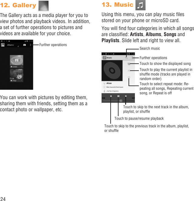24Gallery 12. The Gallery acts as a media player for you to view photos and playback videos. In addition, a set of further operations to pictures and videos are available for your choice.Further operationsYou can work with pictures by editing them, sharing them with friends, setting them as a contact photo or wallpaper, etc.Music 13. Using this menu, you can play music ﬁles stored on your phone or microSD card.You will ﬁnd four categories in which all songs are classiﬁed: Artists, Albums, Songs and Playlists. Slide left and right to view all.Search musicFurther operationsTouch to show the displayed songTouch to play the current playlist in shufﬂe mode (tracks are played in random order)Touch to select repeat mode: Re-peating all songs, Repeating current song, or Repeat is offTouch to skip to the next track in the album, playlist, or shufﬂeTouch to pause/resume playbackTouch to skip to the previous track in the album, playlist, or shufﬂe