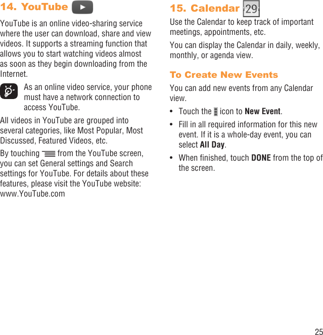 25YouTube 14. YouTube is an online video-sharing service where the user can download, share and view videos. It supports a streaming function that allows you to start watching videos almost as soon as they begin downloading from the Internet.  As an online video service, your phone must have a network connection to access YouTube.All videos in YouTube are grouped into several categories, like Most Popular, Most Discussed, Featured Videos, etc.By touching   from the YouTube screen, you can set General settings and Search settings for YouTube. For details about these features, please visit the YouTube website: www.YouTube.comCalendar 15. Use the Calendar to keep track of important meetings, appointments, etc.You can display the Calendar in daily, weekly, monthly, or agenda view.To Create New EventsYou can add new events from any Calendar view.Touch the •   icon to New Event.Fill in all required information for this new • event. If it is a whole-day event, you can select All Day.When ﬁnished, touch •  DONE from the top of the screen.