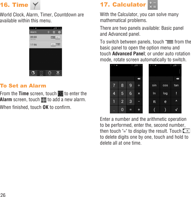 26Time 16. World Clock, Alarm, Timer, Countdown are available within this menu.To Set an AlarmFrom the Time screen, touch   to enter the Alarm screen, touch   to add a new alarm.When ﬁnished, touch OK to conﬁrm.Calculator 17. With the Calculator, you can solve many mathematical problems.There are two panels available: Basic panel and Advanced panel.To switch between panels, touch   from the basic panel to open the option menu and touch Advanced Panel; or under auto rotation mode, rotate screen automatically to switch.Enter a number and the arithmetic operation to be performed, enter the, second number, then touch &quot;=&quot; to display the result. Touch   to delete digits one by one, touch and hold to delete all at one time.