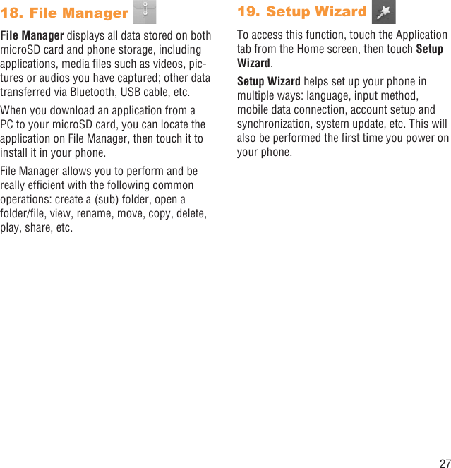 27File Manager 18. File Manager displays all data stored on both microSD card and phone storage, including applications, media ﬁles such as videos, pic-tures or audios you have captured; other data transferred via Bluetooth, USB cable, etc.When you download an application from a PC to your microSD card, you can locate the application on File Manager, then touch it to install it in your phone.File Manager allows you to perform and be really efﬁcient with the following common operations: create a (sub) folder, open a folder/ﬁle, view, rename, move, copy, delete, play, share, etc.Setup Wizard 19. To access this function, touch the Application tab from the Home screen, then touch Setup Wizard.Setup Wizard helps set up your phone in multiple ways: language, input method, mobile data connection, account setup and synchronization, system update, etc. This will also be performed the ﬁrst time you power on your phone.