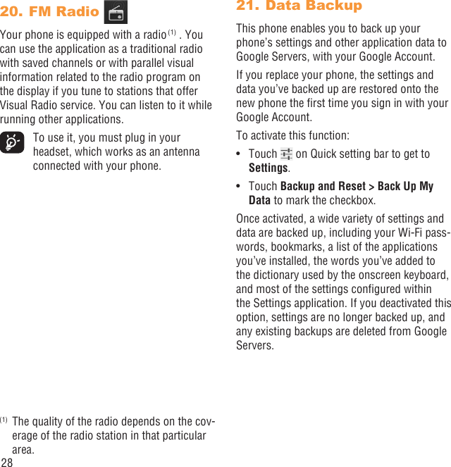 28FM Radio 20. Your phone is equipped with a radio (1) . You can use the application as a traditional radio with saved channels or with parallel visual information related to the radio program on the display if you tune to stations that offer Visual Radio service. You can listen to it while running other applications.  To use it, you must plug in your headset, which works as an antenna connected with your phone.(1)  The quality of the radio depends on the cov-erage of the radio station in that particular area.Data Backup 21. This phone enables you to back up your phone’s settings and other application data to Google Servers, with your Google Account. If you replace your phone, the settings and data you’ve backed up are restored onto the new phone the ﬁrst time you sign in with your Google Account. To activate this function:Touch •   on Quick setting bar to get to Settings.Touch •  Backup and Reset &gt; Back Up My Data to mark the checkbox.Once activated, a wide variety of settings and data are backed up, including your Wi-Fi pass-words, bookmarks, a list of the applications you’ve installed, the words you’ve added to the dictionary used by the onscreen keyboard, and most of the settings conﬁgured within  the Settings application. If you deactivated this option, settings are no longer backed up, and any existing backups are deleted from Google Servers.