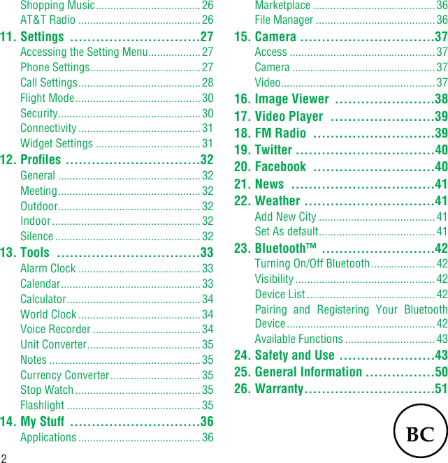 2Shopping Music .................................... 26AT&amp;T Radio ..........................................2611. Settings  ..............................27Accessing the Setting Menu ..................27Phone Settings ......................................27Call Settings .......................................... 28Flight Mode ........................................... 30Security .................................................30Connectivity ..........................................31Widget Settings ....................................3112. Proﬁles  ...............................32General .................................................32Meeting .................................................32Outdoor .................................................32Indoor ................................................... 32Silence ..................................................3213. Tools  .................................33Alarm Clock ..........................................33Calendar ................................................33Calculator ..............................................34World Clock .......................................... 34Voice Recorder .....................................34Unit Converter .......................................35Notes ....................................................35Currency Converter ............................... 35Stop Watch ...........................................35Flashlight ..............................................3514. My Stuff  ..............................36Applications ..........................................36Marketplace ..........................................36File Manager .........................................3615. Camera  ...............................37Access ..................................................37Camera .................................................37Video .....................................................3716. Image Viewer  .......................3817. Video Player  ........................3918. FM Radio  ............................3919. Twitter  ................................4020. Facebook  ............................4021. News  .................................4122. Weather  ..............................41Add New City ........................................41Set As default ........................................4123. Bluetooth™  ..........................42Turning On/Off Bluetooth ...................... 42Visibility ................................................42Device List ............................................ 42Pairing and Registering Your Bluetooth Device ................................................... 42Available Functions ...............................4324. Safety and Use ......................4325. General Information ................5026. Warranty ..............................51