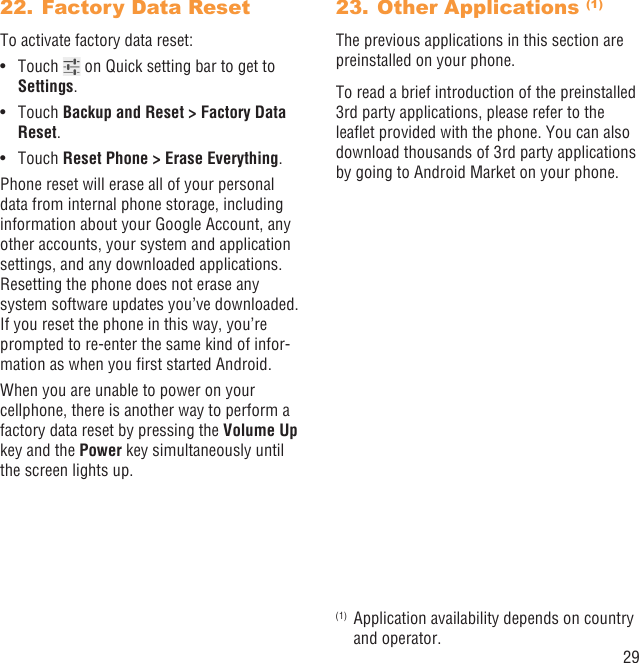 29Factory Data Reset22. To activate factory data reset:Touch •   on Quick setting bar to get to Settings.Touch •  Backup and Reset &gt; Factory Data Reset.Touch •  Reset Phone &gt; Erase Everything.Phone reset will erase all of your personal data from internal phone storage, including information about your Google Account, any other accounts, your system and application settings, and any downloaded applications. Resetting the phone does not erase any system software updates you’ve downloaded. If you reset the phone in this way, you’re prompted to re-enter the same kind of infor-mation as when you ﬁrst started Android.When you are unable to power on your cellphone, there is another way to perform a factory data reset by pressing the Volume Up key and the Power key simultaneously until the screen lights up.Other Applications 23.  (1)The previous applications in this section are preinstalled on your phone.To read a brief introduction of the preinstalled 3rd party applications, please refer to the leaﬂet provided with the phone. You can also download thousands of 3rd party applications by going to Android Market on your phone.(1)  Application availability depends on country and operator.