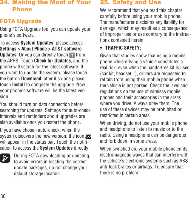 30 Making the Most of Your 24. PhoneFOTA UpgradeUsing FOTA Upgrade tool you can update your phone&apos;s software.To access System Updates, please access Settings &gt; About Phone &gt; AT&amp;T software Updates. Or you can directly touch   from the APPS. Touch Check for Updates, and the phone will search for the latest software. If you want to update the system, please touch the button Download, after it&apos;s done please touch Install to complete the upgrade. Now your phone&apos;s software will be the latest ver-sion.You should turn on data connection before searching for updates. Settings for auto-check intervals and reminders about upgrades are also available once you restart the phone.If you have chosen auto-check, when the system discovers the new version, the icon   will appear in the status bar. Touch the notiﬁ-cation to access the System Updates directly.  During FOTA downloading or updating, to avoid errors in locating the correct update packages, do not change your default storage location.Safety and Use25. We recommend that you read this chapter carefully before using your mobile phone. The manufacturer disclaims any liability for damage, which may result as a consequence of improper use or use contrary to the instruc-tions contained herein.TRAFFIC SAFETY:• Given that studies show that using a mobile phone while driving a vehicle constitutes a real risk, even when the hands-free kit is used (car kit, headset...), drivers are requested to refrain from using their mobile phone when the vehicle is not parked. Check the laws and regulations on the use of wireless mobile phones and their accessories in the areas where you drive. Always obey them. The use of these devices may be prohibited or restricted in certain areas.When driving, do not use your mobile phone and headphone to listen to music or to the radio. Using a headphone can be dangerous and forbidden in some areas.When switched on, your mobile phone emits electromagnetic waves that can interfere with the vehicle’s electronic systems such as ABS anti-lock brakes or airbags. To ensure that there is no problem: