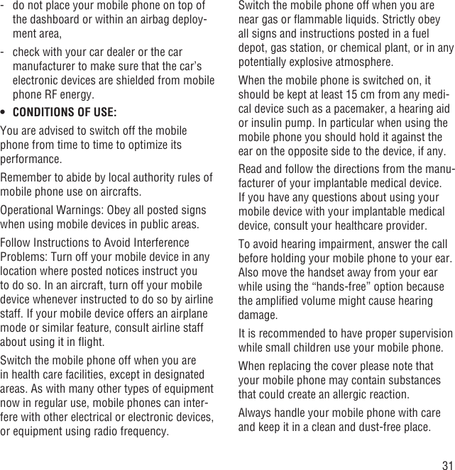 31-   do not place your mobile phone on top of the dashboard or within an airbag deploy-ment area,-   check with your car dealer or the car manufacturer to make sure that the car’s electronic devices are shielded from mobile phone RF energy.CONDITIONS OF USE:• You are advised to switch off the mobile phone from time to time to optimize its performance.Remember to abide by local authority rules of mobile phone use on aircrafts.Operational Warnings: Obey all posted signs when using mobile devices in public areas.Follow Instructions to Avoid Interference Problems: Turn off your mobile device in any location where posted notices instruct you to do so. In an aircraft, turn off your mobile device whenever instructed to do so by airline staff. If your mobile device offers an airplane mode or similar feature, consult airline staff about using it in ﬂight.Switch the mobile phone off when you are in health care facilities, except in designated areas. As with many other types of equipment now in regular use, mobile phones can inter-fere with other electrical or electronic devices, or equipment using radio frequency.Switch the mobile phone off when you are near gas or ﬂammable liquids. Strictly obey all signs and instructions posted in a fuel depot, gas station, or chemical plant, or in any potentially explosive atmosphere.When the mobile phone is switched on, it should be kept at least 15 cm from any medi-cal device such as a pacemaker, a hearing aid or insulin pump. In particular when using the mobile phone you should hold it against the ear on the opposite side to the device, if any. Read and follow the directions from the manu-facturer of your implantable medical device. If you have any questions about using your mobile device with your implantable medical device, consult your healthcare provider.To avoid hearing impairment, answer the call before holding your mobile phone to your ear. Also move the handset away from your ear while using the “hands-free” option because the ampliﬁed volume might cause hearing damage.It is recommended to have proper supervision while small children use your mobile phone.When replacing the cover please note that your mobile phone may contain substances that could create an allergic reaction.Always handle your mobile phone with care and keep it in a clean and dust-free place.