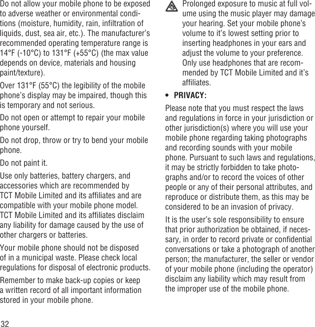 32Do not allow your mobile phone to be exposed to adverse weather or environmental condi-tions (moisture, humidity, rain, inﬁltration of liquids, dust, sea air, etc.). The manufacturer’s recommended operating temperature range is 14°F (-10°C) to 131°F (+55°C) (the max value depends on device, materials and housing paint/texture).Over 131°F (55°C) the legibility of the mobile phone’s display may be impaired, though this is temporary and not serious. Do not open or attempt to repair your mobile phone yourself.Do not drop, throw or try to bend your mobile phone.Do not paint it.Use only batteries, battery chargers, and accessories which are recommended by TCT Mobile Limited and its afﬁliates and are compatible with your mobile phone model.TCT Mobile Limited and its afﬁliates disclaim any liability for damage caused by the use of other chargers or batteries.Your mobile phone should not be disposed of in a municipal waste. Please check local regulations for disposal of electronic products.Remember to make back-up copies or keep a written record of all important information stored in your mobile phone.  Prolonged exposure to music at full vol-ume using the music player may damage your hearing. Set your mobile phone’s volume to it’s lowest setting prior to inserting headphones in your ears and adjust the volume to your preference. Only use headphones that are recom-mended by TCT Mobile Limited and it’s afﬁliates.PRIVACY:• Please note that you must respect the laws and regulations in force in your jurisdiction or other jurisdiction(s) where you will use your mobile phone regarding taking photographs and recording sounds with your mobile phone. Pursuant to such laws and regulations, it may be strictly forbidden to take photo-graphs and/or to record the voices of other people or any of their personal attributes, and reproduce or distribute them, as this may be considered to be an invasion of privacy.  It is the user’s sole responsibility to ensure that prior authorization be obtained, if neces-sary, in order to record private or conﬁdential conversations or take a photograph of another person; the manufacturer, the seller or vendor of your mobile phone (including the operator) disclaim any liability which may result from the improper use of the mobile phone.