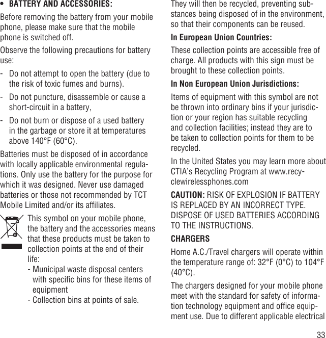 33BATTERY AND ACCESSORIES:• Before removing the battery from your mobile phone, please make sure that the mobile phone is switched off. Observe the following precautions for battery use: -   Do not attempt to open the battery (due to the risk of toxic fumes and burns). -   Do not puncture, disassemble or cause a short-circuit in a battery, -   Do not burn or dispose of a used battery in the garbage or store it at temperatures above 140°F (60°C). Batteries must be disposed of in accordance with locally applicable environmental regula-tions. Only use the battery for the purpose for which it was designed. Never use damaged batteries or those not recommended by TCT Mobile Limited and/or its afﬁliates.   This symbol on your mobile phone, the battery and the accessories means that these products must be taken to collection points at the end of their life:  -  Municipal waste disposal centers with speciﬁc bins for these items of equipment  - Collection bins at points of sale.They will then be recycled, preventing sub-stances being disposed of in the environment, so that their components can be reused.In European Union Countries:These collection points are accessible free of charge. All products with this sign must be brought to these collection points.In Non European Union Jurisdictions:Items of equipment with this symbol are not be thrown into ordinary bins if your jurisdic-tion or your region has suitable recycling and collection facilities; instead they are to be taken to collection points for them to be recycled.In the United States you may learn more about CTIA’s Recycling Program at www.recy-clewirelessphones.comCAUTION: RISK OF EXPLOSION IF BATTERY IS REPLACED BY AN INCORRECT TYPE. DISPOSE OF USED BATTERIES ACCORDING TO THE INSTRUCTIONS.CHARGERSHome A.C./Travel chargers will operate within the temperature range of: 32°F (0°C) to 104°F (40°C).The chargers designed for your mobile phone meet with the standard for safety of informa-tion technology equipment and ofﬁce equip-ment use. Due to different applicable electrical 