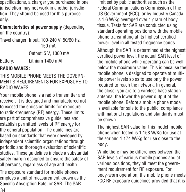 34speciﬁcations, a charger you purchased in one jurisdiction may not work in another jurisdic-tion. They should be used for this purpose only.Characteristics of power supply (depending on the country):Travel charger: Input:  100-240 V, 50/60 Hz, 150 mA      Output: 5 V, 1000 mABattery:     Lithium 1400 mAhRADIO WAVES:THIS MOBILE PHONE MEETS THE GOVERN-MENT’S REQUIREMENTS FOR EXPOSURE TO RADIO WAVES.Your mobile phone is a radio transmitter and receiver. It is designed and manufactured not to exceed the emission limits for exposure to radio-frequency (RF) energy. These limits are part of comprehensive guidelines and establish permitted levels of RF energy for the general population. The guidelines are based on standards that were developed by independent scientiﬁc organizations through periodic and thorough evaluation of scientiﬁc studies. These guidelines include a substantial safety margin designed to ensure the safety of all persons, regardless of age and health.The exposure standard for mobile phones employs a unit of measurement known as the Speciﬁc Absorption Rate, or SAR. The SAR limit set by public authorities such as the Federal Communications Commission of the US Government (FCC), or by Industry Canada, is 1.6 W/Kg averaged over 1 gram of body tissue. Tests for SAR are conducted using standard operating positions with the mobile phone transmitting at its highest certiﬁed power level in all tested frequency bands.Although the SAR is determined at the highest certiﬁed power level, the actual SAR level of the mobile phone while operating can be well below the maximum value. This is because the mobile phone is designed to operate at multi-ple power levels so as to use only the power required to reach the network. In general, the closer you are to a wireless base station antenna, the lower the power output of the mobile phone. Before a mobile phone model is available for sale to the public, compliance with national regulations and standards must be shown.The highest SAR value for this model mobile phone when tested is 1.158 W/Kg for use at the ear and 1.174 W/Kg for use close to the body.     While there may be differences between the SAR levels of various mobile phones and at various positions, they all meet the govern-ment requirement for RF exposure. For body-worn operation, the mobile phone meets FCC RF exposure guidelines provided that it is 