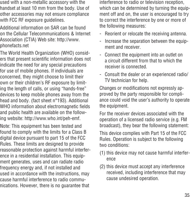 35used with a non-metallic accessory with the handset at least 10 mm from the body. Use of other accessories may not ensure compliance with FCC RF exposure guidelines.Additional information on SAR can be found on the Cellular Telecommunications &amp; Internet Association (CTIA) Web site: http://www.phonefacts.netThe World Health Organization (WHO) consid-ers that present scientiﬁc information does not indicate the need for any special precautions for use of mobile phones. If individuals are concerned, they might choose to limit their own or their children’s RF exposure by limit-ing the length of calls, or using “hands-free” devices to keep mobile phones away from the head and body. (fact sheet n°193). Additional WHO information about electromagnetic ﬁelds and public health are available on the follow-ing website: http://www.who.int/peh-emf. Note: This equipment has been tested and found to comply with the limits for a Class B digital device pursuant to part 15 of the FCC Rules. These limits are designed to provide reasonable protection against harmful interfer-ence in a residential installation. This equip-ment generates, uses and can radiate radio frequency energy and, if not installed and used in accordance with the instructions, may cause harmful interference to radio commu-nications. However, there is no guarantee that interference to radio or television reception, which can be determined by turning the equip-ment off and on, the user is encouraged to try to correct the interference by one or more of the following measures:-   Reorient or relocate the receiving antenna.-   Increase the separation between the equip-ment and receiver.-   Connect the equipment into an outlet on a circuit different from that to which the receiver is connected.-   Consult the dealer or an experienced radio/TV technician for help.Changes or modiﬁcations not expressly ap-proved by the party responsible for compli-ance could void the user’s authority to operate the equipment.For the receiver devices associated with the operation of a licensed radio service (e.g. FM broadcast), they bear the following statement:This device complies with Part 15 of the FCC Rules. Operation is subject to the following two conditions:(1)  this device may not cause harmful interfer-ence(2)  this device must accept any interference received, including interference that may cause undesired operation.
