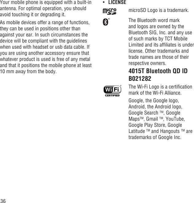 36Your mobile phone is equipped with a built-in antenna. For optimal operation, you should avoid touching it or degrading it.As mobile devices offer a range of functions, they can be used in positions other than against your ear. In such circumstances the device will be compliant with the guidelines when used with headset or usb data cable. If you are using another accessory ensure that whatever product is used is free of any metal and that it positions the mobile phone at least 10 mm away from the body.LICENSE• microSD Logo is a trademark.The Bluetooth word mark and logos are owned by the Bluetooth SIG, Inc. and any use of such marks by TCT Mobile Limited and its afﬁliates is under license. Other trademarks and trade names are those of their respective owners. 4015T Bluetooth QD ID B021282 The Wi-Fi Logo is a certiﬁcation mark of the Wi-Fi Alliance.Google, the Google logo, Android, the Android logo, Google Search TM, Google MapsTM, Gmail TM, YouTube, Google Play Store, Google Latitude TM and Hangouts TM are trademarks of Google Inc.