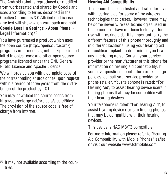 37The Android robot is reproduced or modiﬁed from work created and shared by Google and used according to terms described in the Creative Commons 3.0 Attribution License (the text will show when you touch and hold Google Legal in Settings &gt; About Phone &gt; Legal Information) (1).You have purchased a product which uses the open source (http://opensource.org/) programs mtd, msdosfs, netﬁlter/iptables and initrd in object code and other open source programs licensed under the GNU General Public License and Apache License. We will provide you with a complete copy of the corresponding source codes upon request within a period of three years from the distri-bution of the product by TCT. You may download the source codes from http://sourceforge.net/projects/alcatel/ﬁles/.  The provision of the source code is free of charge from internet. (1)  It may not available according to the coun-tries.Hearing Aid CompatibilityThis phone has been tested and rated for use with hearing aids for some of the wireless technologies that it uses. However, there may be some newer wireless technologies used in this phone that have not been tested yet for use with hearing aids. It is important to try the different features of this phone thoroughly and in different locations, using your hearing aid or cochlear implant, to determine if you hear any interfering noise. Consult your service provider or the manufacturer of this phone for information on hearing aid compatibility. If you have questions about return or exchange policies, consult your service provider or phone retailer. Your telephone is rated: “For Hearing Aid&quot;, to assist hearing device users in ﬁnding phones that may be compatible with their hearing devices.Your telephone is rated: “For Hearing Aid&quot;, to assist hearing device users in ﬁnding phones that may be compatible with their hearing devices.This device is HAC M3/T3 compatible. For more information please refer to &quot;Hearing Aid Compatibility with Mobile Phones&quot; leaﬂet or visit our website www.tctmobile.com