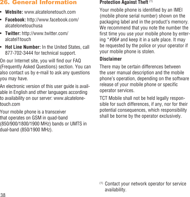 38General Information26. Website:•  www.alcatelonetouch.comFacebook: • http://www.facebook.com/alcatelonetouchusaTwitter: • http://www.twitter.com/alcatel1touchHot Line Number:•   In the United States, call 877-702-3444 for technical support.On our Internet site, you will ﬁnd our FAQ (Frequently Asked Questions) section. You can also contact us by e-mail to ask any questions you may have.An electronic version of this user guide is avail-able in English and other languages according to availability on our server: www.alcatelone-touch.comYour mobile phone is a transceiver that operates on GSM in quad-band (850/900/1800/1900 MHz) bands or UMTS in dual-band (850/1900 MHz).Protection Against Theft (1)Your mobile phone is identiﬁed by an IMEI (mobile phone serial number) shown on the packaging label and in the product’s memory. We recommend that you note the number the ﬁrst time you use your mobile phone by enter-ing *#06# and keep it in a safe place. It may be requested by the police or your operator if your mobile phone is stolen. DisclaimerThere may be certain differences between the user manual description and the mobile phone’s operation, depending on the software release of your mobile phone or speciﬁc operator services.TCT Mobile shall not be held legally respon-sible for such differences, if any, nor for their potential consequences, which responsibility shall be borne by the operator exclusively.(1)  Contact your network operator for service availability.