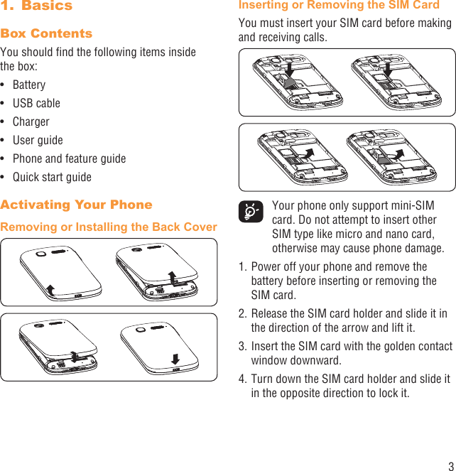 3Basics1. Box Contents You should ﬁnd the following items inside the box:Battery• USB cable • Charger• User guide• Phone and feature guide• Quick start guide• Activating Your PhoneRemoving or Installing the Back CoverInserting or Removing the SIM CardYou must insert your SIM card before making and receiving calls.   Your phone only support mini-SIM card. Do not attempt to insert other SIM type like micro and nano card, otherwise may cause phone damage.1. Power off your phone and remove the battery before inserting or removing the SIM card.2. Release the SIM card holder and slide it in the direction of the arrow and lift it.3. Insert the SIM card with the golden contact window downward.4. Turn down the SIM card holder and slide it in the opposite direction to lock it.