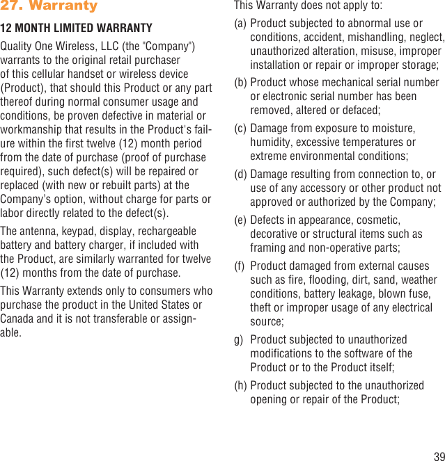 39Warranty27. 12 MONTH LIMITED WARRANTYQuality One Wireless, LLC (the &quot;Company&quot;) warrants to the original retail purchaser of this cellular handset or wireless device (Product), that should this Product or any part thereof during normal consumer usage and conditions, be proven defective in material or workmanship that results in the Product&apos;s fail-ure within the ﬁrst twelve (12) month period from the date of purchase (proof of purchase required), such defect(s) will be repaired or replaced (with new or rebuilt parts) at the Company’s option, without charge for parts or labor directly related to the defect(s).The antenna, keypad, display, rechargeable battery and battery charger, if included with the Product, are similarly warranted for twelve (12) months from the date of purchase.This Warranty extends only to consumers who purchase the product in the United States or Canada and it is not transferable or assign-able.This Warranty does not apply to:(a) Product subjected to abnormal use or conditions, accident, mishandling, neglect, unauthorized alteration, misuse, improper installation or repair or improper storage;(b) Product whose mechanical serial number or electronic serial number has been removed, altered or defaced;(c) Damage from exposure to moisture, humidity, excessive temperatures or extreme environmental conditions;(d) Damage resulting from connection to, or use of any accessory or other product not approved or authorized by the Company;(e) Defects in appearance, cosmetic, decorative or structural items such as framing and non-operative parts;(f)  Product damaged from external causes such as ﬁre, ﬂooding, dirt, sand, weather conditions, battery leakage, blown fuse, theft or improper usage of any electrical source;g)  Product subjected to unauthorized modiﬁcations to the software of the Product or to the Product itself;  (h) Product subjected to the unauthorized opening or repair of the Product; 