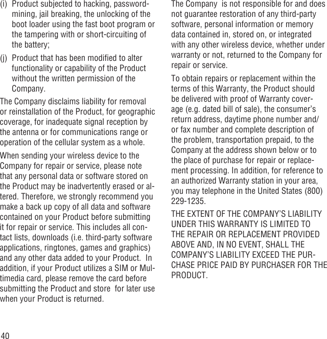 40(i)  Product subjected to hacking, password-mining, jail breaking, the unlocking of the boot loader using the fast boot program or the tampering with or short-circuiting of the battery; (j)  Product that has been modiﬁed to alter functionality or capability of the Product without the written permission of the Company.The Company disclaims liability for removal or reinstallation of the Product, for geographic coverage, for inadequate signal reception by the antenna or for communications range or operation of the cellular system as a whole.When sending your wireless device to the Company for repair or service, please note that any personal data or software stored on the Product may be inadvertently erased or al-tered. Therefore, we strongly recommend you make a back up copy of all data and software contained on your Product before submitting it for repair or service. This includes all con-tact lists, downloads (i.e. third-party software applications, ringtones, games and graphics) and any other data added to your Product.  In addition, if your Product utilizes a SIM or Mul-timedia card, please remove the card before submitting the Product and store  for later use when your Product is returned. The Company  is not responsible for and does not guarantee restoration of any third-party software, personal information or memory data contained in, stored on, or integrated with any other wireless device, whether under warranty or not, returned to the Company for repair or service.To obtain repairs or replacement within the terms of this Warranty, the Product should be delivered with proof of Warranty cover-age (e.g. dated bill of sale), the consumer’s return address, daytime phone number and/or fax number and complete description of the problem, transportation prepaid, to the Company at the address shown below or to the place of purchase for repair or replace-ment processing. In addition, for reference to an authorized Warranty station in your area, you may telephone in the United States (800) 229-1235.THE EXTENT OF THE COMPANY’S LIABILITY UNDER THIS WARRANTY IS LIMITED TO THE REPAIR OR REPLACEMENT PROVIDED ABOVE AND, IN NO EVENT, SHALL THE COMPANY’S LIABILITY EXCEED THE PUR-CHASE PRICE PAID BY PURCHASER FOR THE PRODUCT.