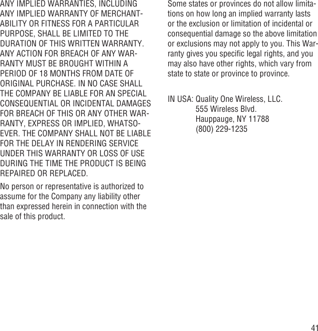 41ANY IMPLIED WARRANTIES, INCLUDING ANY IMPLIED WARRANTY OF MERCHANT-ABILITY OR FITNESS FOR A PARTICULAR PURPOSE, SHALL BE LIMITED TO THE DURATION OF THIS WRITTEN WARRANTY. ANY ACTION FOR BREACH OF ANY WAR-RANTY MUST BE BROUGHT WITHIN A PERIOD OF 18 MONTHS FROM DATE OF ORIGINAL PURCHASE. IN NO CASE SHALL THE COMPANY BE LIABLE FOR AN SPECIAL CONSEQUENTIAL OR INCIDENTAL DAMAGES FOR BREACH OF THIS OR ANY OTHER WAR-RANTY, EXPRESS OR IMPLIED, WHATSO-EVER. THE COMPANY SHALL NOT BE LIABLE FOR THE DELAY IN RENDERING SERVICE UNDER THIS WARRANTY OR LOSS OF USE DURING THE TIME THE PRODUCT IS BEING REPAIRED OR REPLACED.No person or representative is authorized to assume for the Company any liability other than expressed herein in connection with the sale of this product.Some states or provinces do not allow limita-tions on how long an implied warranty lasts or the exclusion or limitation of incidental or consequential damage so the above limitation or exclusions may not apply to you. This War-ranty gives you speciﬁc legal rights, and you may also have other rights, which vary from state to state or province to province.IN USA:  Quality One Wireless, LLC.555 Wireless Blvd.Hauppauge, NY 11788(800) 229-1235