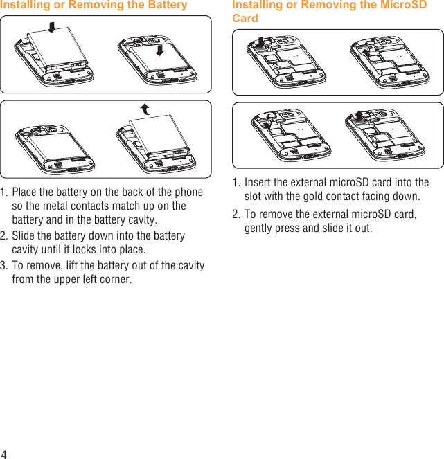 4Installing or Removing the Battery1. Place the battery on the back of the phone so the metal contacts match up on the battery and in the battery cavity. 2. Slide the battery down into the battery cavity until it locks into place.3. To remove, lift the battery out of the cavity from the upper left corner.Installing or Removing the MicroSD Card1. Insert the external microSD card into the slot with the gold contact facing down.2. To remove the external microSD card, gently press and slide it out.