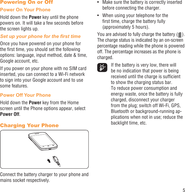 5Powering On or OffPower On Your PhoneHold down the Power key until the phone powers on. It will take a few seconds before the screen lights up.Set up your phone for the ﬁrst timeOnce you have powered on your phone for the ﬁrst time, you should set the following options: language, input method, date &amp; time, Google account, etc.If you power on your phone with no SIM card inserted, you can connect to a Wi-Fi network to sign into your Google account and to use some features.Power Off Your PhoneHold down the Power key from the Home screen until the Phone options appear, select Power Off.Charging Your PhoneConnect the battery charger to your phone and mains socket respectively.Make sure the battery is correctly inserted • before connecting the charger.When using your telephone for the • ﬁrst time, charge the battery fully (approximately 5 hours).You are advised to fully charge the battery (   ) . The charge status is indicated by an on-screen percentage reading while the phone is powered off. The percentage increases as the phone is charged.  If the battery is very low, there will be no indication that power is being received until the charge is sufﬁcient to show the charging status bar. To reduce power consumption and energy waste, once the battery is fully charged, disconnect your charger from the plug; switch off Wi-Fi, GPS, Bluetooth or background-running ap-plications when not in use; reduce the backlight time, etc.