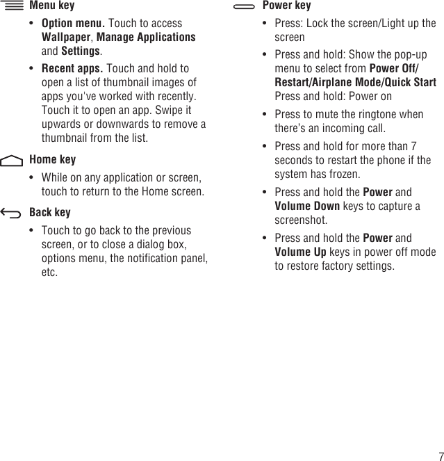 7Menu keyOption menu.•   Touch to access Wallpaper, Manage Applications and Settings.Recent apps. •  Touch and hold to open a list of thumbnail images of apps you&apos;ve worked with recently. Touch it to open an app. Swipe it upwards or downwards to remove a thumbnail from the list.Home keyWhile on any application or screen, • touch to return to the Home screen.Back keyTouch to go back to the previous • screen, or to close a dialog box, options menu, the notiﬁcation panel, etc.Power keyPress: Lock the screen/Light up the • screenPress and hold: Show the pop-up • menu to select from Power Off/Restart/Airplane Mode/Quick StartPress and hold: Power onPress to mute the ringtone when • there’s an incoming call.Press and hold for more than 7 • seconds to restart the phone if the system has frozen.Press and hold the •  Power and Volume Down keys to capture a screenshot.Press and hold the •  Power and Volume Up keys in power off mode to restore factory settings.