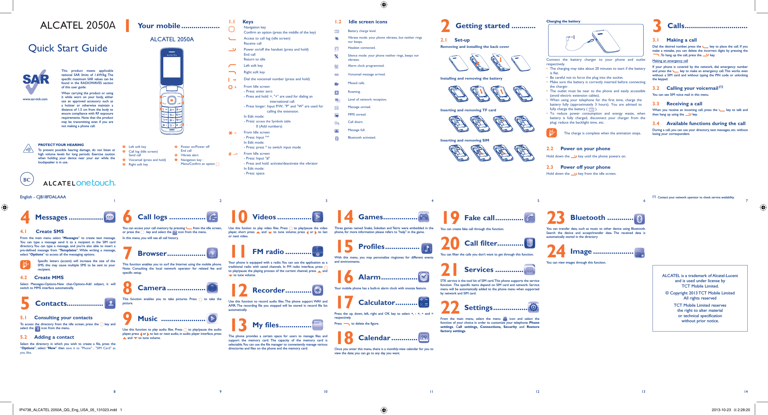 1829310411512613714English - CJB18FDALAAAQuick Start Guidewww.sar-tick.comThis product meets applicable national SAR limits of 1.6W/kg. The specific maximum SAR values can be found in the RADIOWAVES section of this user guide.When carrying the product or using it while worn on your body, either use an approved accessory such as a holster or otherwise maintain a distance of 1.5 cm from the body to ensure compliance with RF exposure  requirements. Note that the product may be transmitting even if you are not making a phone call.PROTECT YOUR  HEARING To prevent possible hearing damage, do not listen at high volume levels for long periods. Exercise caution when holding your device near your ear while the loudspeaker is in use.ALCATEL 2050A Your mobile1   ...................ALCATEL 2050A1  Left soft key2  Call log (Idle screen) Send call3  Voicemail (press and hold)4  Right soft key5  Power on/Power off End call6 Vibrate alert7  Navigation key :Menu/Confirm an option 1253467Keys1.1 Navigation key Confirm an option (press the middle of the key) Access to call log (idle screen)Receive callPower on/off the handset (press and hold)End callReturn to idleLeft soft keyRight soft keyDial the voicemail number (press and hold)From Idle screen- Press: enter zero-  Press and hold:  +, &quot;+&quot; are used for dialing an international call. -  Press longer:  Input P/W, &quot;P&quot; and &quot;W&quot; are used for calling the extension.In Edit mode:-  Press:  access the Symbols table 0 (Add numbers)From Idle screen- Press: Input &quot;*&quot;In Edit mode:- Press: press * to switch input modeFrom Idle screen- Press: Input &quot;#&quot;- Press and hold: activate/deactivate the vibrator In Edit mode:- Press: spaceIdle screen icons1.2 Battery charge level.Vibrate mode: your phone vibrates, but neither rings nor beeps.Headset connected.Silence mode: your phone neither rings, beeps nor vibrates.Alarm clock programmed.Voicemail message arrived.Missed calls.Roaming. Level of network reception.Message unread.MMS unread.Call divert.Message full.Bluetooth activated.Getting started2   ............Set-up2.1 Removing and installing the back coverInstalling and removing the batteryInserting and removing TF cardInserting and removing SIMCharging the battery Connect the battery charger to your phone and outlet respectively.The charging may take about 20 minutes to start if the battery • is flat.Be careful not to force the plug into the socket. • Make sure the battery is correctly inserted before connecting • the charger.The outlet must be near to the phone and easily accessible • (avoid electric extension cables).When using your telephone for the first time, charge the • battery fully (approximately 3 hours). You are advised to fully charge the battery (   ).To reduce power consumption and energy waste, when • battery is fully charged, disconnect your charger from the plug; reduce the backlight time, etc.The charge is complete when the animation stops.Power on your phone2.2 Hold down the   key until the phone powers on.Power off your phone2.3 Hold down the   key from the idle screen.Calls3   ...............................Making a call3.1 Dial the desired number, press the   key to place the call. If you make a mistake, you can delete the incorrect digits by pressing the . To hang up the call, press the   key. Making an emergency callIf your phone is covered by the network, dial emergency number and press the   key to make an emergency call. This works even without a SIM card and without typing the PIN code or unlocking the keypad. Calling your voicemail 3.2  (1)You can see SIM voice mail in this menu.Receiving a call3.3 When you receive an incoming call, press the   key to talk and then hang up using the  key. Available functions during the call3.4 During a call, you can use your directory, text messages, etc. without losing your correspondent.(1)  Contact your network operator to check service availability.Messages4   ................. Create SMS4.1 From the main menu select “Messages” to create text message. You can type a message send it to a recipient in the SIM card directory. You can type a message, and you&apos;re also able to insert a pre-defined message from “Templates”. While writing a message, select “Options” to access all the messaging options. Specific letters (accent) will increase the size of the SMS, this may cause multiple SMS to be sent to your recipient.Create MMS4.2 Select Messages-Options-New chat-Options-Add subject, it will switch to MMS interface automatically.Contacts5   ..................Consulting your contacts5.1 To access the directory from the idle screen, press the   key and select the   icon from the menu. Adding a contact5.2 Select the directory in which you wish to create a file, press the  “Options”, select “New” then save it to &quot;Phone&quot; , &quot;SIM Card&quot; as you like.Call logs6   ..................You can access your call memory by pressing   from the idle screen, or press the   key and select the   icon from the menu.In this menu, you will see all call history.Browser7   ...................This function enables you to surf the Internet using the mobile phone. Note: Consulting the local network operator for related fee and  specific setup.Camera8   ...................This function enables you to take pictures. Press   to take the picture.Music 9   ......................Use this function to play audio files. Press   to play/pause the audio player, press   or   to last or next audio, in audio player interface, press  and   to tune volume.Videos10   .................Use this funtion to play video files. Press   to play/pause the video player, short press   and   to tune volume; press   or   to last or next video.FM radio11   .............Your phone is equipped with a radio. You can use the application as a traditional radio with saved channels. In FM radio interface, press   to play/pause the playing process of the current channel, press   and  to tune volume.Recorder12   .............Use this function to record audio files. The phone support WAV and AMR. The recording file you stopped will be stored in record file list automatically.My files13   ................The phone provides a certain space for users to manage files and support the memory card. The capacity of the memory card is selectable. You can use the file manager to conveniently manage various directories and files on the phone and the memory card.Games14   .................Three games named Snake, Sokoban and Tetris were embedded in the phone, for more information please refers to &quot;help&quot; in the game.Profiles15   .................With this menu, you may personalize ringtones for different events and environments.Alarm16   ..................Your mobile phone has a built-in alarm clock with snooze feature.Calculator17   ...........Press the up, down, left, right and OK key to select +, - ×, ÷ and = respectively.Press   to delete the figure.Calendar18   .............Once you enter this menu, there is a monthly-view calendar for you to view the date; you can go to any day you want.Fake call19   ..............You can create fake call through this function.Call filter20  .............You can filter the calls you don’t want to get through this function.Services21   ..............STK service is the tool kit of SIM card. This phone supports the service function .The specific items depend on SIM card and network. Service menu will be automatically added to the phone menu when supported by network and SIM card.Settings22   .................From the main menu, select the menu   icon and select the function of your choice in order to customize your telephone: Phone settings, Call settings, Connections, Security and Restore factory settings.Bluetooth23   .............You can transfer data, such as music to other device using Bluetooth. Search the device and accept/transfer data. The received data is automatically stored in the directoryImage24   ....................You can view images through this funciton.ALCATEL is a trademark of Alcatel-Lucentand is used under license by TCT Mobile Limited.© Copyright 2013 TCT Mobile LimitedAll rights reservedTCT Mobile Limited reserves the right to alter material or technical specification without prior notice.IP4738_ALCATEL 2050A_QG_Eng_USA_05_131023.indd   1IP4738_ALCATEL 2050A_QG_Eng_USA_05_131023.indd   1 2013-10-23    2:28:202013-10-23    2:28:20