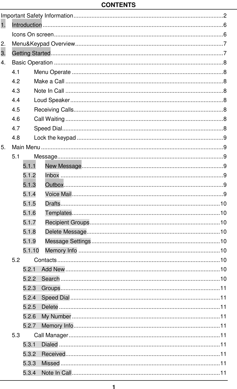 1  CONTENTS Important Safety Information ............................................................................................ 2 1. Introduction ............................................................................................................... 6 Icons On screen ........................................................................................................ 6 2. Menu&amp;Keypad Overview ........................................................................................... 7 3. Getting Started .......................................................................................................... 7 4. Basic Operation ........................................................................................................ 8 4.1 Menu Operate ............................................................................................. 8 4.2 Make a Call ................................................................................................. 8 4.3 Note In Call ................................................................................................. 8 4.4 Loud Speaker .............................................................................................. 8 4.5 Receiving Calls............................................................................................ 8 4.6 Call Waiting ................................................................................................. 8 4.7 Speed Dial ................................................................................................... 8 4.8 Lock the keypad .......................................................................................... 9 5. Main Menu ................................................................................................................ 9 5.1 Message...................................................................................................... 9 5.1.1 New Message ....................................................................................... 9 5.1.2 Inbox .................................................................................................... 9 5.1.3 Outbox .................................................................................................. 9 5.1.4 Voice Mail ............................................................................................. 9 5.1.5 Drafts .................................................................................................. 10 5.1.6 Templates ........................................................................................... 10 5.1.7 Recipient Groups ................................................................................ 10 5.1.8 Delete Message .................................................................................. 10 5.1.9 Message Settings ............................................................................... 10 5.1.10 Memory Info ....................................................................................... 10 5.2 Contacts .................................................................................................... 10 5.2.1  Add New ............................................................................................... 10 5.2.2  Search .................................................................................................. 10 5.2.3  Groups .................................................................................................. 11 5.2.4    Speed Dial ............................................................................................ 11 5.2.5    Delete ................................................................................................... 11 5.2.6    My Number ........................................................................................... 11 5.2.7    Memory Info .......................................................................................... 11 5.3 Call Manager ............................................................................................. 11 5.3.1    Dialed ................................................................................................... 11 5.3.2  Received ............................................................................................... 11 5.3.3  Missed .................................................................................................. 11 5.3.4  Note In Call ........................................................................................... 11 
